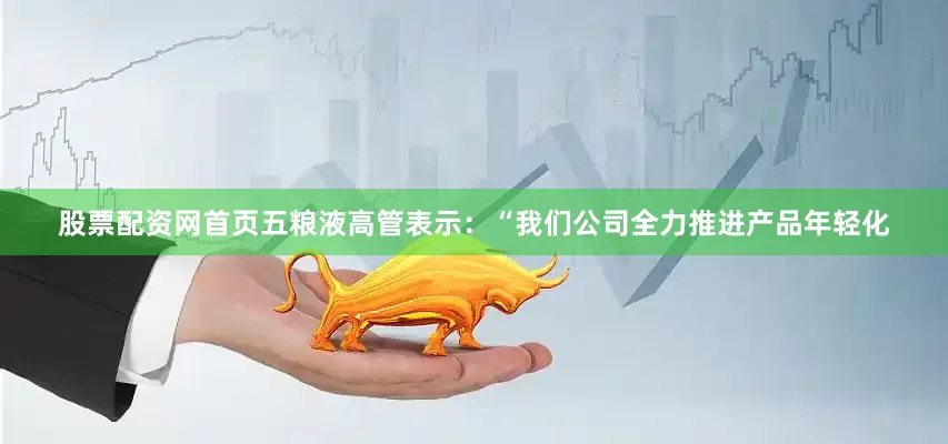 股票配资网首页五粮液高管表示：“我们公司全力推进产品年轻化