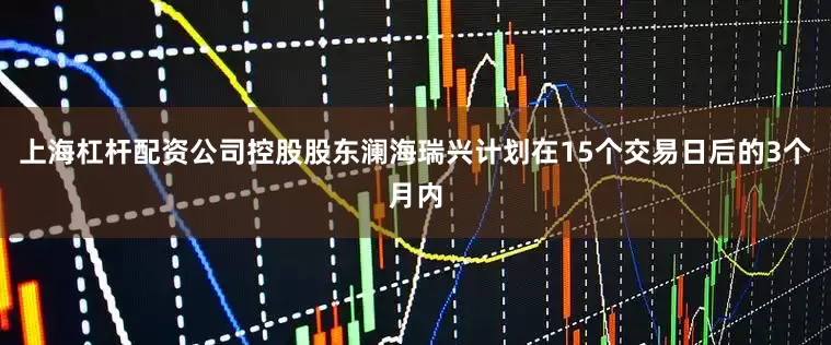 上海杠杆配资公司控股股东澜海瑞兴计划在15个交易日后的3个月内