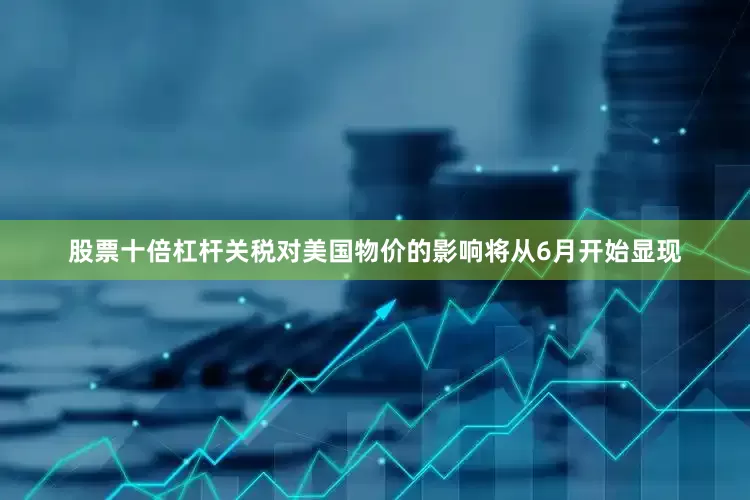 股票十倍杠杆关税对美国物价的影响将从6月开始显现