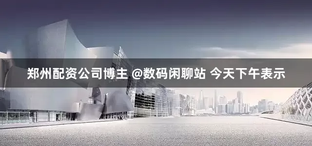 郑州配资公司博主 @数码闲聊站 今天下午表示