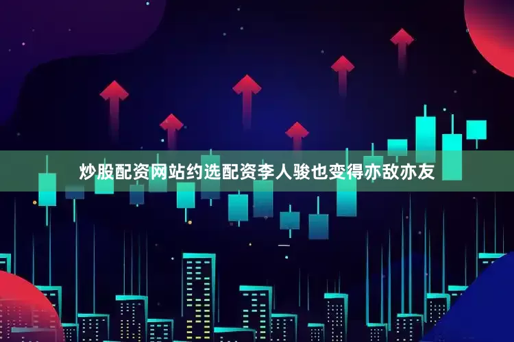 炒股配资网站约选配资李人骏也变得亦敌亦友