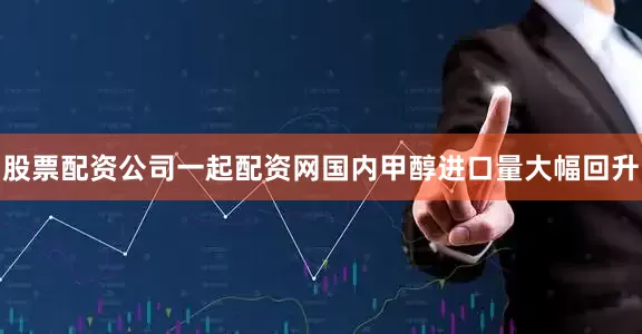 股票配资公司一起配资网国内甲醇进口量大幅回升