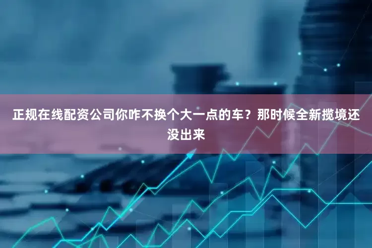 正规在线配资公司你咋不换个大一点的车？那时候全新揽境还没出来