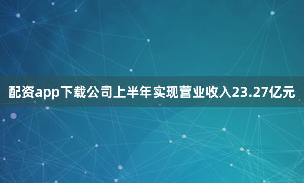 配资app下载公司上半年实现营业收入23.27亿元