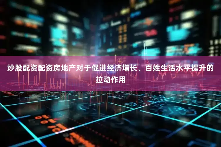 炒股配资配资房地产对于促进经济增长、百姓生活水平提升的拉动作用