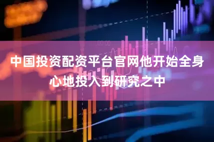 中国投资配资平台官网他开始全身心地投入到研究之中
