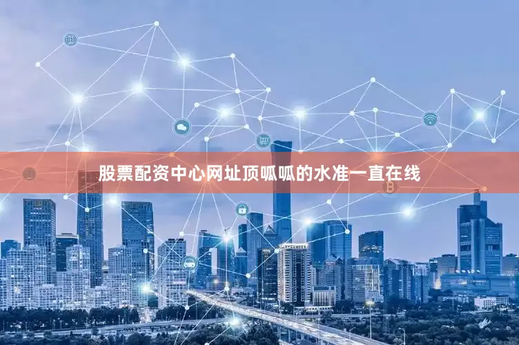 股票配资中心网址顶呱呱的水准一直在线